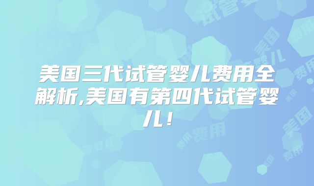 美国三代试管婴儿费用全解析,美国有第四代试管婴儿！