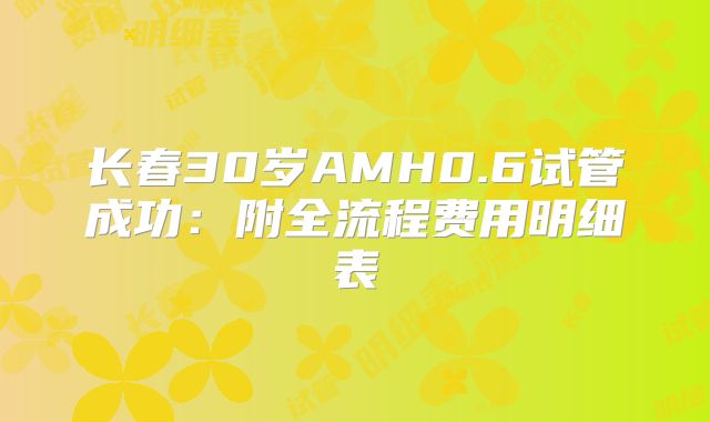 长春30岁AMH0.6试管成功：附全流程费用明细表