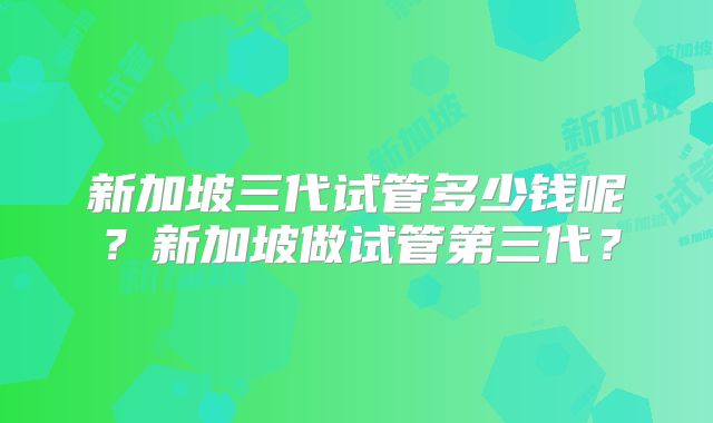 新加坡三代试管多少钱呢？新加坡做试管第三代？