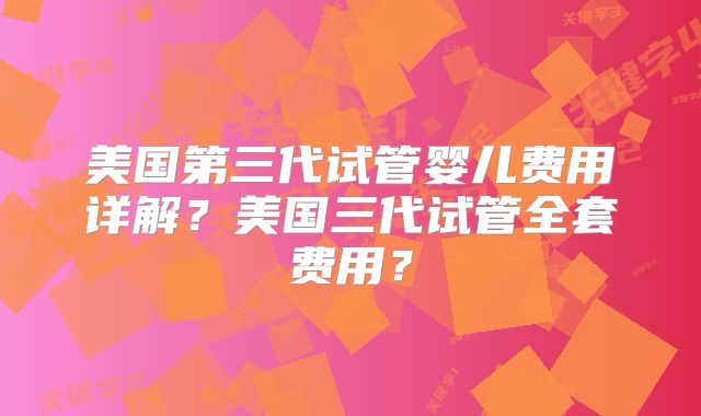 美国第三代试管婴儿费用详解？美国三代试管全套费用？