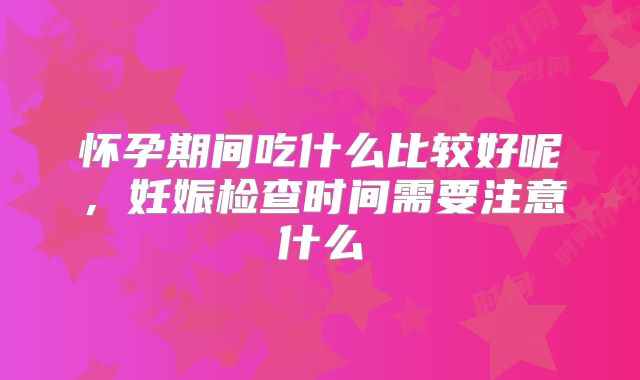 怀孕期间吃什么比较好呢,妊娠检查时间需要注意什么