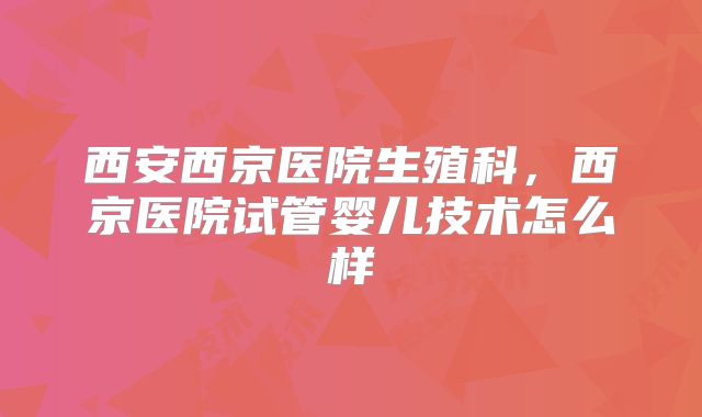 西安西京医院生殖科，西京医院试管婴儿技术怎么样