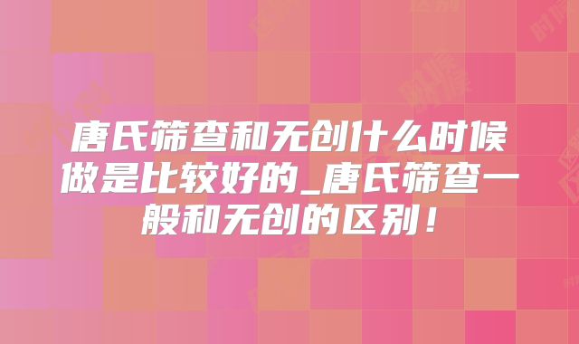 唐氏筛查和无创什么时候做是比较好的_唐氏筛查一般和无创的区别!