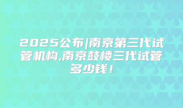 2025公布|南京第三代试管机构,南京鼓楼三代试管多少钱！