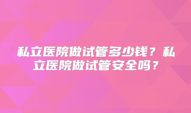 私立医院做试管多少钱?私立医院做试管安全吗?