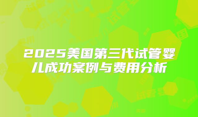 2025美国第三代试管婴儿成功案例与费用分析