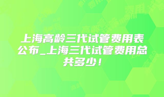 上海高龄三代试管费用表公布_上海三代试管费用总共多少!