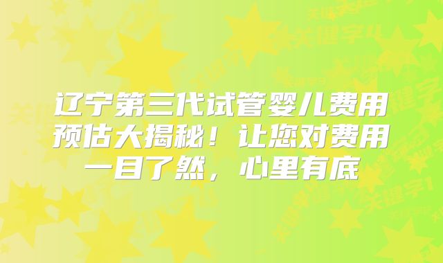 辽宁第三代试管婴儿费用预估大揭秘！让您对费用一目了然，心里有底