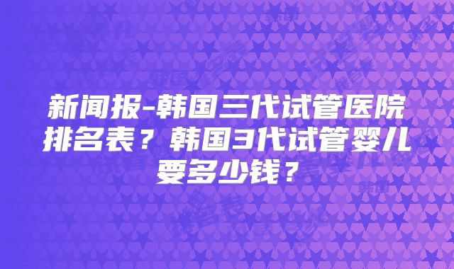 新闻报-韩国三代试管医院排名表？韩国3代试管婴儿要多少钱？