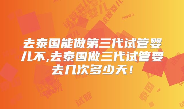 去泰国能做第三代试管婴儿不,去泰国做三代试管要去几次多少天！