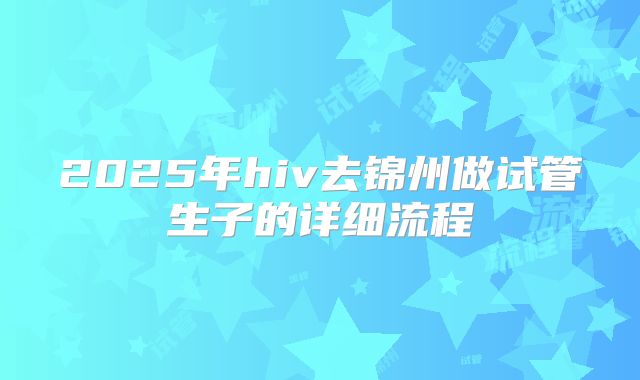 2025年hiv去锦州做试管生子的详细流程