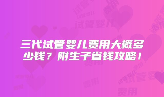 三代试管婴儿费用大概多少钱？附生子省钱攻略！