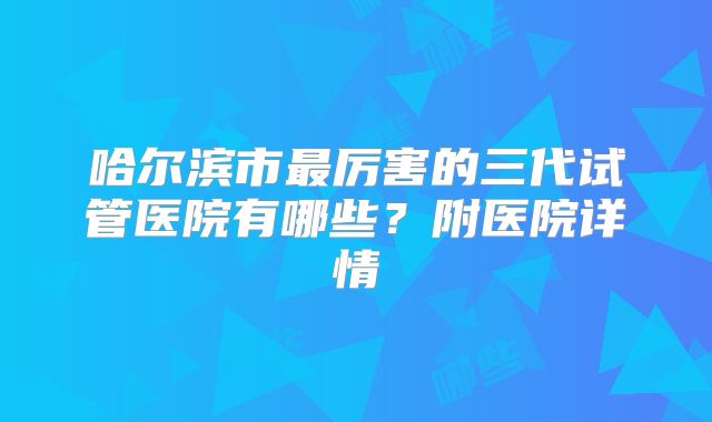 哈尔滨市最厉害的三代试管医院有哪些？附医院详情