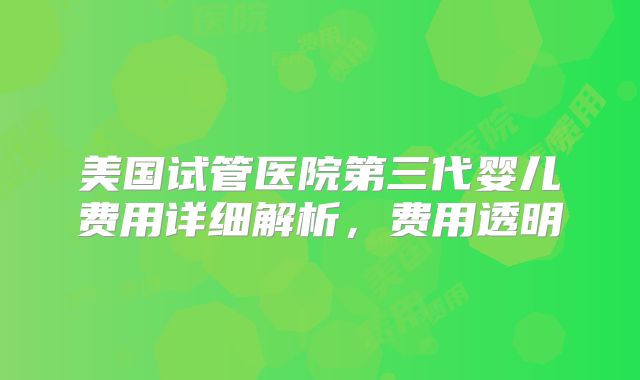 美国试管医院第三代婴儿费用详细解析，费用透明