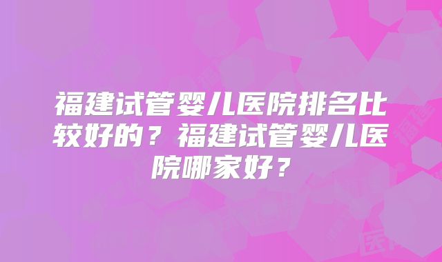 福建试管婴儿医院排名比较好的？福建试管婴儿医院哪家好？