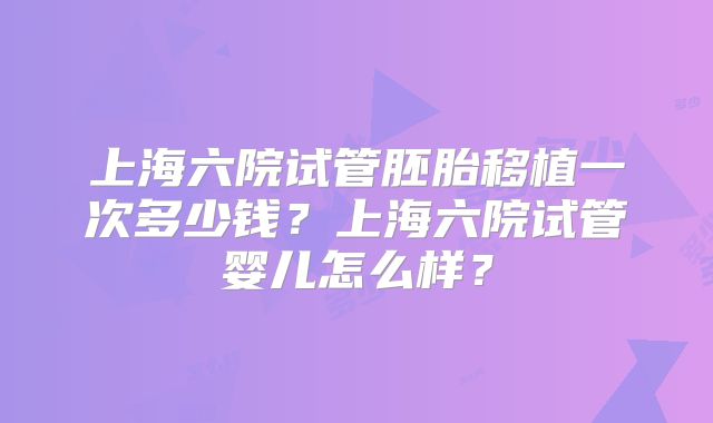 上海六院试管胚胎移植一次多少钱?上海六院试管婴儿怎么样?
