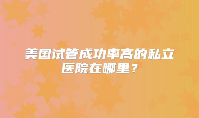 美国试管成功率高的私立医院在哪里？