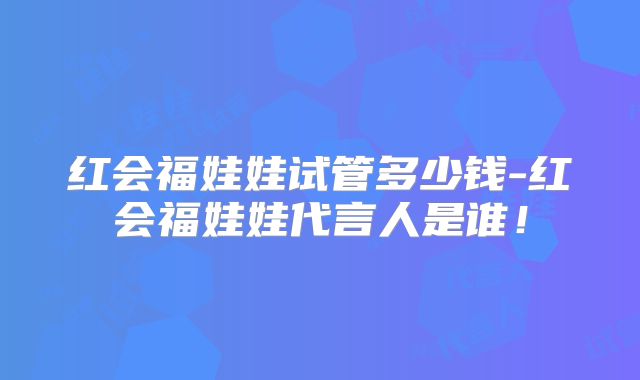 红会福娃娃试管多少钱-红会福娃娃代言人是谁！