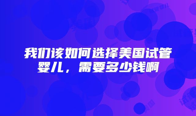 我们该如何选择美国试管婴儿，需要多少钱啊