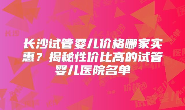 长沙试管婴儿价格哪家实惠？揭秘性价比高的试管婴儿医院名单