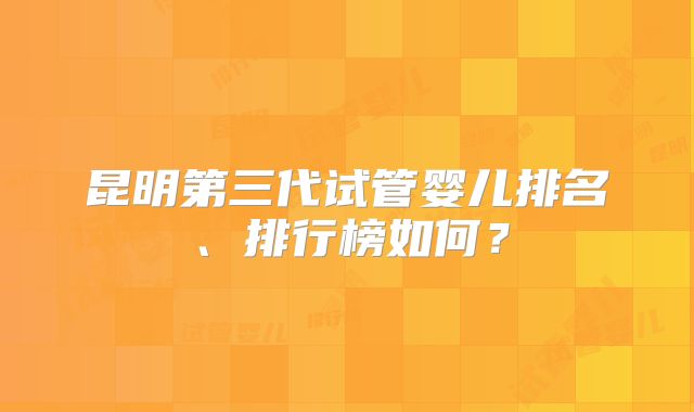 昆明第三代试管婴儿排名、排行榜如何？