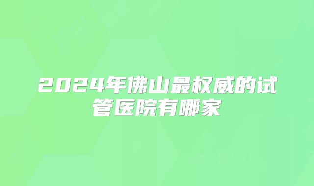 2024年佛山最权威的试管医院有哪家
