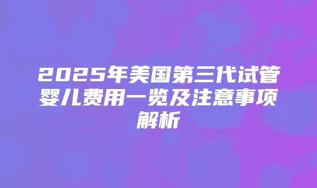 2025年美国第三代试管婴儿费用一览及注意事项解析