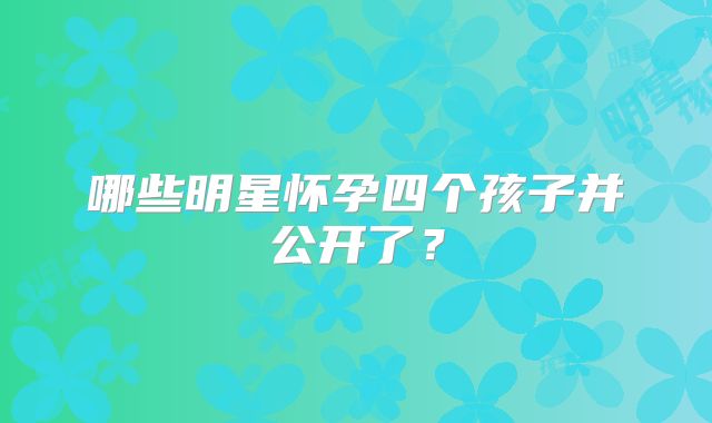 哪些明星怀孕四个孩子并公开了？