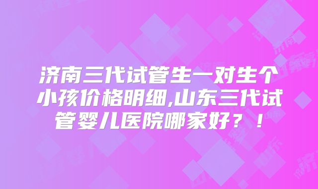 济南三代试管生一对生个小孩价格明细,山东三代试管婴儿医院哪家好？！