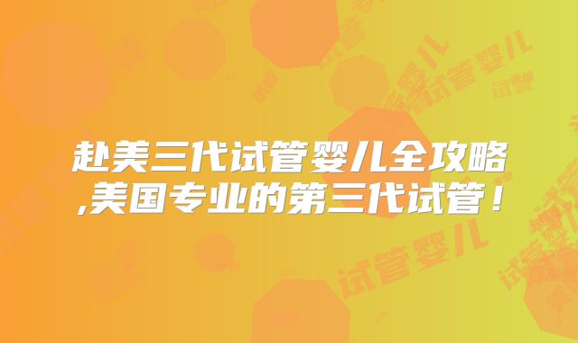赴美三代试管婴儿全攻略,美国专业的第三代试管！