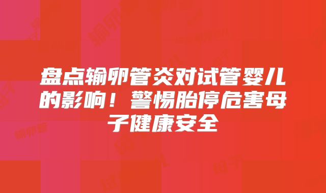 盘点输卵管炎对试管婴儿的影响!警惕胎停危害母子健康安全