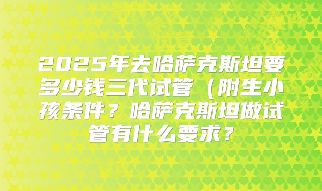 2025年去哈萨克斯坦要多少钱三代试管（附生小孩条件？哈萨克斯坦做试管有什么要求？