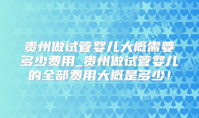贵州做试管婴儿大概需要多少费用_贵州做试管婴儿的全部费用大概是多少！