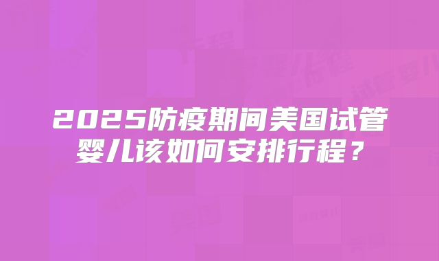 2025防疫期间美国试管婴儿该如何安排行程？