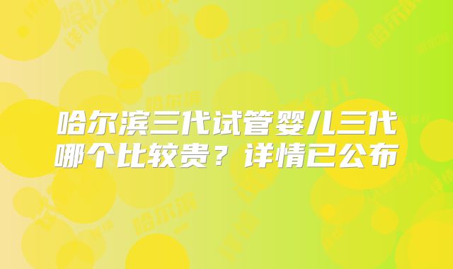 哈尔滨三代试管婴儿三代哪个比较贵？详情已公布