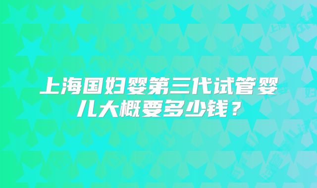 上海国妇婴第三代试管婴儿大概要多少钱？