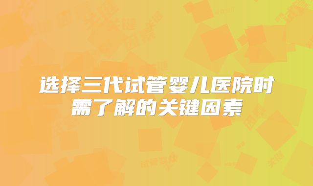 选择三代试管婴儿医院时需了解的关键因素