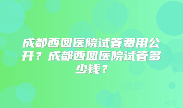 成都西囡医院试管费用公开？成都西囡医院试管多少钱？