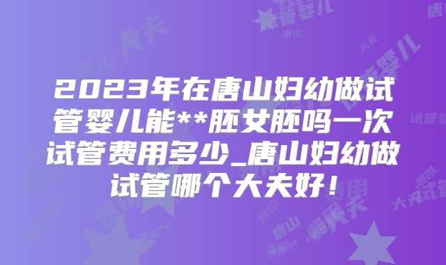 2023年在唐山妇幼做试管婴儿能**胚女胚吗一次试管费用多少_唐山妇幼做试管哪个大夫好！