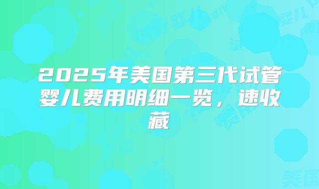 2025年美国第三代试管婴儿费用明细一览，速收藏