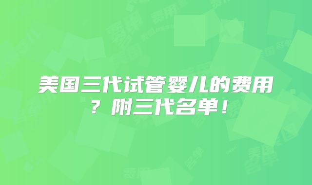 美国三代试管婴儿的费用？附三代名单！