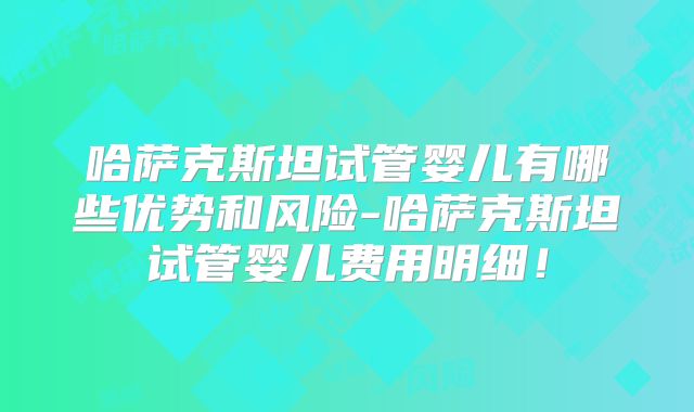 哈萨克斯坦试管婴儿有哪些优势和风险-哈萨克斯坦试管婴儿费用明细！