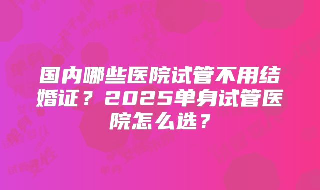 国内哪些医院试管不用结婚证？2025单身试管医院怎么选？