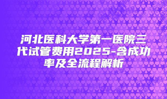 河北医科大学第一医院三代试管费用2025-含成功率及全流程解析