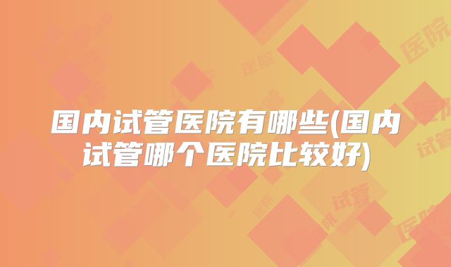 国内试管医院有哪些(国内试管哪个医院比较好)