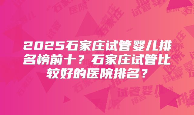 2025石家庄试管婴儿排名榜前十？石家庄试管比较好的医院排名？