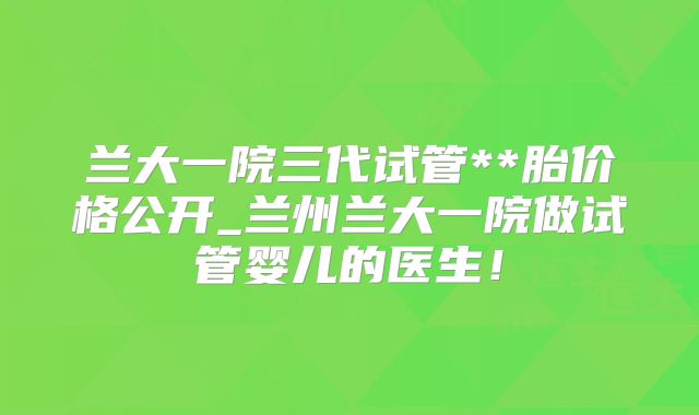 兰大一院三代试管**胎价格公开_兰州兰大一院做试管婴儿的医生！