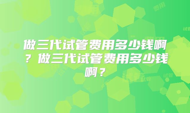 做三代试管费用多少钱啊？做三代试管费用多少钱啊？