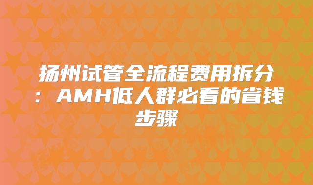 扬州试管全流程费用拆分：AMH低人群必看的省钱步骤