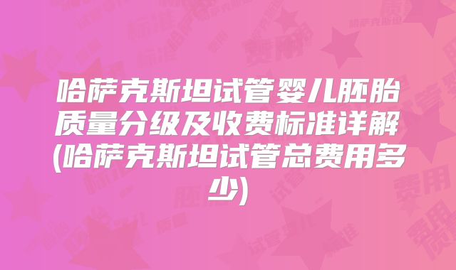哈萨克斯坦试管婴儿胚胎质量分级及收费标准详解(哈萨克斯坦试管总费用多少)